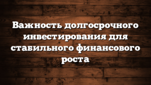 Важность долгосрочного инвестирования для стабильного финансового роста