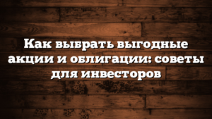 Как выбрать выгодные акции и облигации: советы для инвесторов