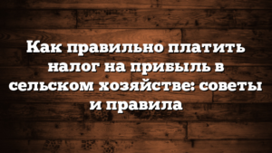 Как правильно платить налог на прибыль в сельском хозяйстве: советы и правила