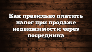 Как правильно платить налог при продаже недвижимости через посредника