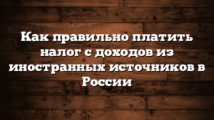 Как правильно платить налог с доходов из иностранных источников в России