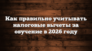 Как правильно учитывать налоговые вычеты за обучение в 2026 году