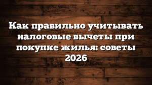 Как правильно учитывать налоговые вычеты при покупке жилья: советы 2026