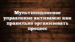 Мультиподписное управление активами: как правильно организовать процесс