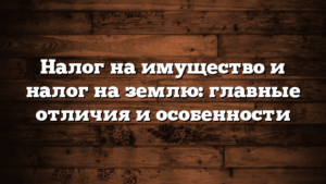 Налог на имущество и налог на землю: главные отличия и особенности