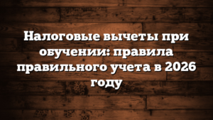 Налоговые вычеты при обучении: правила правильного учета в 2026 году