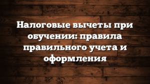 Налоговые вычеты при обучении: правила правильного учета и оформления