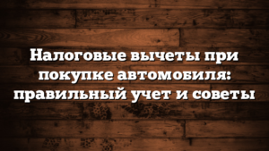 Налоговые вычеты при покупке автомобиля: правильный учет и советы