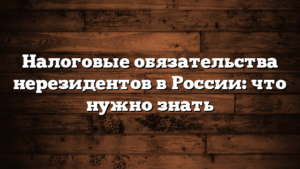 Налоговые обязательства нерезидентов в России: что нужно знать