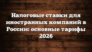 Налоговые ставки для иностранных компаний в России: основные тарифы 2026