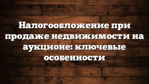 Налогообложение при продаже недвижимости на аукционе: ключевые особенности
