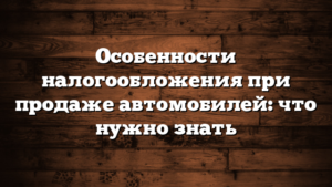 Особенности налогообложения при продаже автомобилей: что нужно знать