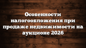 Особенности налогообложения при продаже недвижимости на аукционе 2026