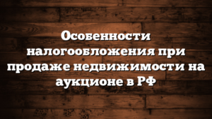Особенности налогообложения при продаже недвижимости на аукционе в РФ