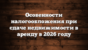 Особенности налогообложения при сдаче недвижимости в аренду в 2026 году