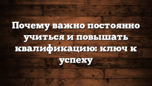 Почему важно постоянно учиться и повышать квалификацию: ключ к успеху