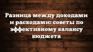 Разница между доходами и расходами: советы по эффективному балансу бюджета