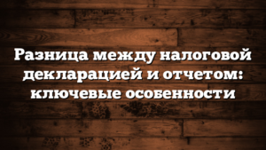 Разница между налоговой декларацией и отчетом: ключевые особенности