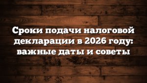 Сроки подачи налоговой декларации в 2026 году: важные даты и советы