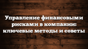 Управление финансовыми рисками в компании: ключевые методы и советы