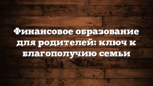 Финансовое образование для родителей: ключ к благополучию семьи