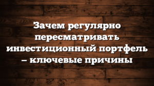 Зачем регулярно пересматривать инвестиционный портфель — ключевые причины