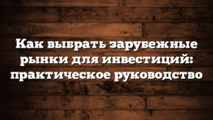 Как выбрать зарубежные рынки для инвестиций: практическое руководство