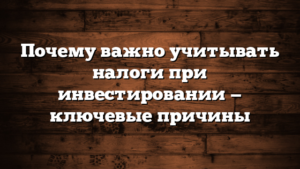 Почему важно учитывать налоги при инвестировании — ключевые причины